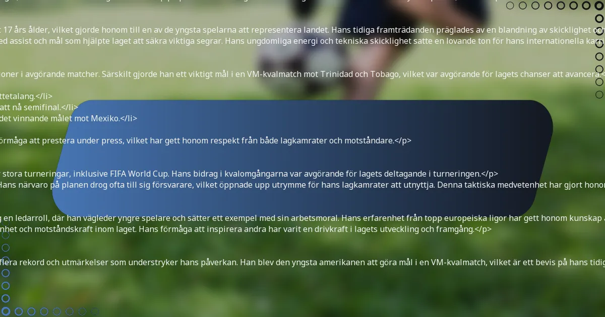 <p>Christian Pulisic har gjort betydande bidrag till det amerikanska herrlandslaget, där han visar sin talang och ledarskap på planen. Hans tidiga karriär lade grunden för hans roll som nyckelspelare, och hans prestationer i internationella tävlingar har befäst hans status som en nationell ikon.</p>

<h3>Debut och tidiga internationella framträdanden</h3>
<p>Pulisic gjorde sin debut för det amerikanska herrlandslaget 2016 vid endast 17 års ålder, vilket gjorde honom till en av de yngsta spelarna att representera landet. Hans tidiga framträdanden präglades av en blandning av skicklighet och lugn, vilket snabbt etablerade honom som en spelare att hålla ögonen på.</p>
<p>I sina inledande matcher visade Pulisic sin förmåga att påverka matcher, med assist och mål som hjälpte laget att säkra viktiga segrar. Hans ungdomliga energi och tekniska skicklighet satte en lovande ton för hans internationella karriär.</p>

<h3>Betydande matcher och prestationer</h3>
<p>Under sin internationella karriär har Pulisic levererat framstående prestationer i avgörande matcher. Särskilt gjorde han ett viktigt mål i en VM-kvalmatch mot Trinidad och Tobago, vilket var avgörande för lagets chanser att avancera.</p>
<ul>
    <li>Sköt två mål mot Costa Rica i en VM-kvalmatch, vilket visade hans målskyttetalang.</li>
    <li>Bidrog med viktiga assist under CONCACAF Gold Cup, vilket hjälpte laget att nå semifinal.</li>
    <li>Spelade en avgörande roll i Nations League-finalen 2021, där han gjorde det vinnande målet mot Mexiko.</li>
</ul>
<p>Dessa prestationer har inte bara belyst hans färdigheter utan också hans förmåga att prestera under press, vilket har gett honom respekt från både lagkamrater och motståndare.</p>

<h3>Roll i stora turneringar som FIFA World Cup</h3>
<p>Pulisic har varit en integrerad del av det amerikanska herrlandslaget under stora turneringar, inklusive FIFA World Cup. Hans bidrag i kvalomgångarna var avgörande för lagets deltagande i turneringen.</p>
<p>Under VM var Pulisics förmåga att skapa chanser och göra mål avgörande. Hans närvaro på planen drog ofta till sig försvarare, vilket öppnade upp utrymme för hans lagkamrater att utnyttja. Denna taktiska medvetenhet har gjort honom till en nyckelresurs i matcher med hög insats.</p>

<h3>Ledarskapskvaliteter och påverkan på laget</h3>
<p>Som en av lagets mest framstående spelare har Pulisic naturligt tagit på sig en ledarroll, där han vägleder yngre spelare och sätter ett exempel med sin arbetsmoral. Hans erfarenhet från topp europeiska ligor har gett honom kunskap att mentorera lagkamrater.</p>
<p>Pulisics ledarskap sträcker sig bortom planen; han talar ofta om vikten av enhet och motståndskraft inom laget. Hans förmåga att inspirera andra har varit en drivkraft i lagets utveckling och framgång.</p>

<h3>Rekord och utmärkelser uppnådda med landslaget</h3>
<p>Under sin karriär med det amerikanska herrlandslaget har Pulisic uppnått flera rekord och utmärkelser som understryker hans påverkan. Han blev den yngsta amerikanen att göra mål i en VM-kvalmatch, vilket är ett bevis på hans tidiga framgång.</p>
<ul>
    <li>Yngsta spelaren att nå 50 landskamper för landslaget.</li>
    <li>Första amerikanen att göra mål i en UEFA Champions League-final.</li>
    <li>Flertalet framträdanden i CONCACAF Gold Cup Best XI.</li>
</ul>
<p>Dessa milstolpar belyser inte bara hans individuella talang utan också hans engagemang för att höja landslagets profil på den internationella scenen.</p>

<h2>Hur påverkar Christian Pulisics spelstil hans framgång?